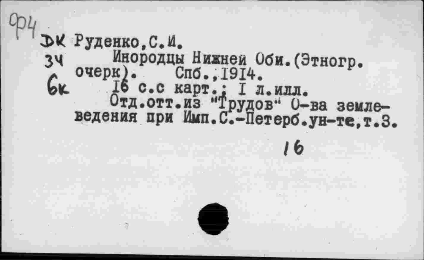 ﻿фъ
Эк Руденко,С.И.
34	Инородцы Ниднеи Оби.(Этногр.
г очерк). Спб.,1914.
ЬИ	16 с.с карт.* I л.илл.
Отд.отт.из ’‘Трудов** Ü—ва землеведения при Имп.С.-Петерб. ун-те, т.З
/6